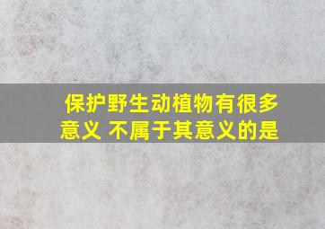 保护野生动植物有很多意义 不属于其意义的是